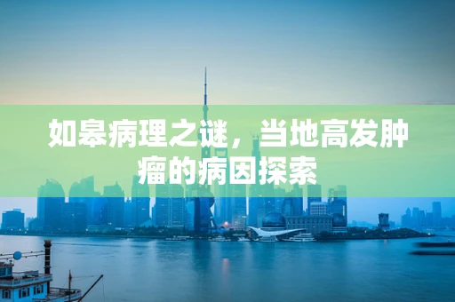 如皋病理之谜，当地高发肿瘤的病因探索