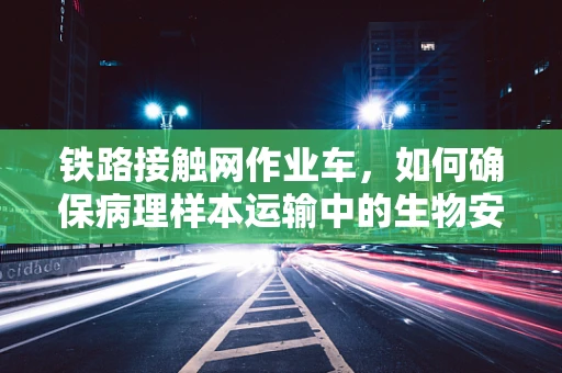 铁路接触网作业车，如何确保病理样本运输中的生物安全？