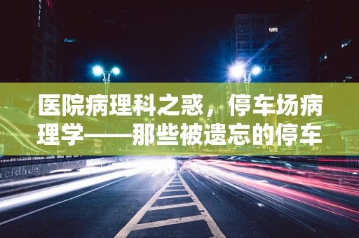 医院病理科之惑，停车场病理学——那些被遗忘的停车细节