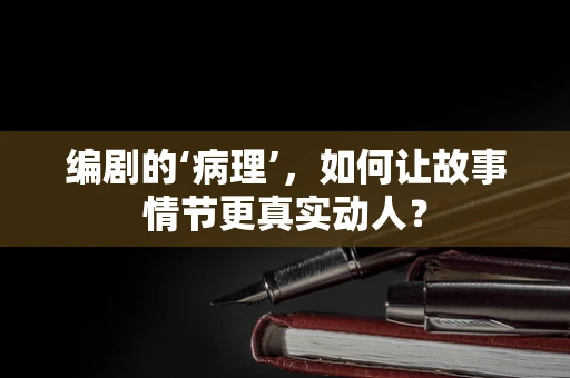 编剧的‘病理’，如何让故事情节更真实动人？