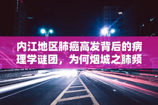 内江地区肺癌高发背后的病理学谜团，为何烟城之肺频受考验？