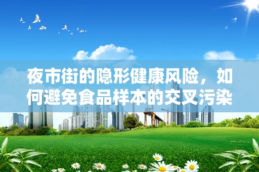 夜市街的隐形健康风险，如何避免食品样本的交叉污染？
