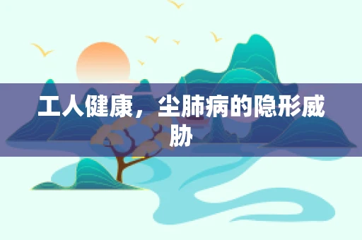 工人健康，尘肺病的隐形威胁