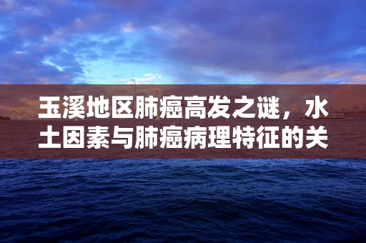 玉溪地区肺癌高发之谜，水土因素与肺癌病理特征的关系探讨