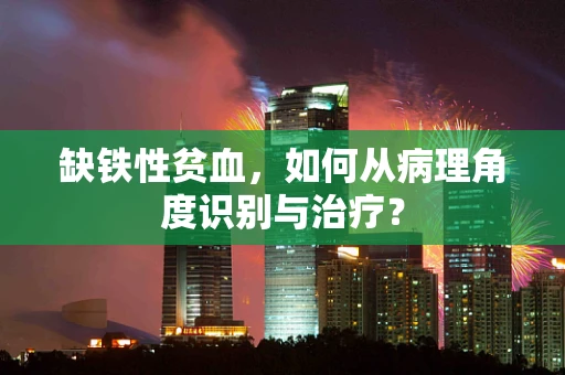 缺铁性贫血，如何从病理角度识别与治疗？