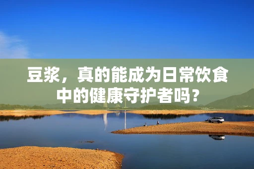 豆浆，真的能成为日常饮食中的健康守护者吗？