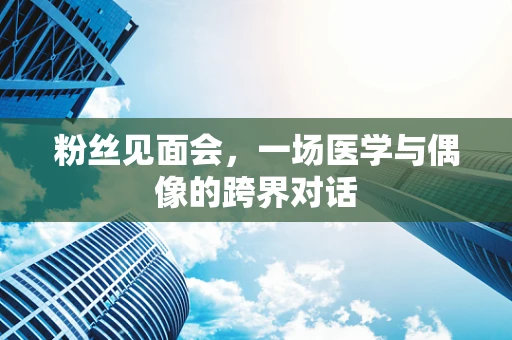 粉丝见面会，一场医学与偶像的跨界对话