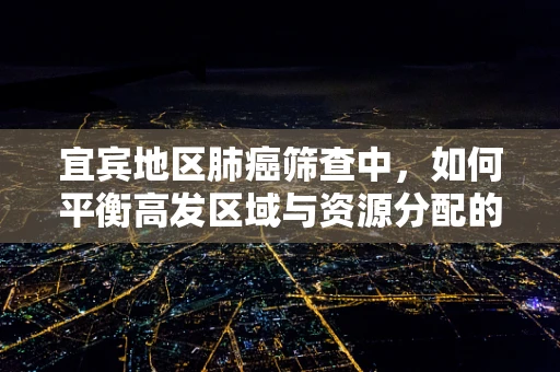 宜宾地区肺癌筛查中，如何平衡高发区域与资源分配的挑战？