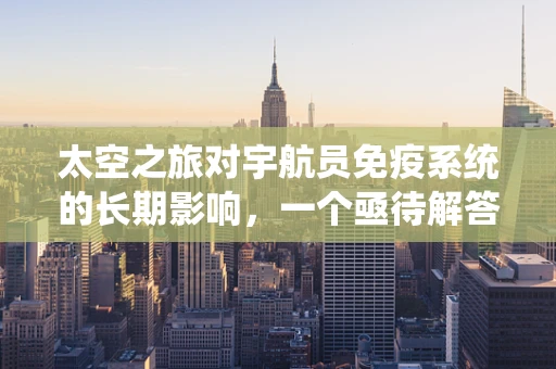 太空之旅对宇航员免疫系统的长期影响，一个亟待解答的医学之谜