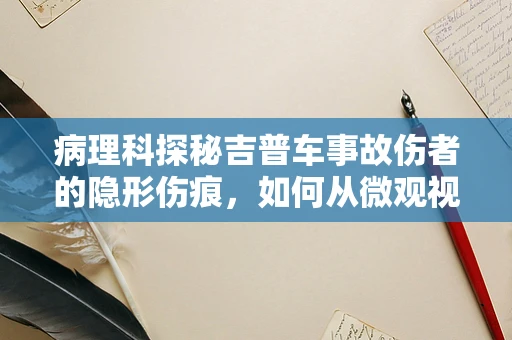 病理科探秘吉普车事故伤者的隐形伤痕，如何从微观视角解读？