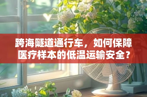 跨海隧道通行车，如何保障医疗样本的低温运输安全？