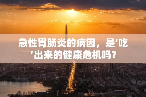 急性胃肠炎的病因，是‘吃’出来的健康危机吗？