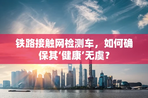 铁路接触网检测车，如何确保其‘健康’无虞？