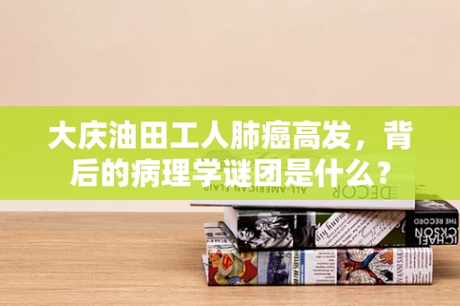 大庆油田工人肺癌高发，背后的病理学谜团是什么？