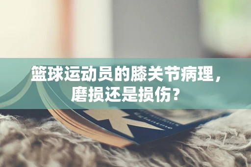 篮球运动员的膝关节病理，磨损还是损伤？