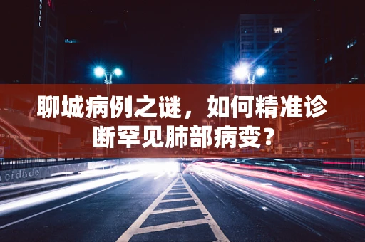聊城病例之谜，如何精准诊断罕见肺部病变？