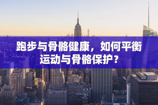 跑步与骨骼健康，如何平衡运动与骨骼保护？