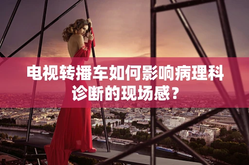 电视转播车如何影响病理科诊断的现场感？