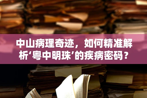 中山病理奇迹，如何精准解析‘粤中明珠’的疾病密码？