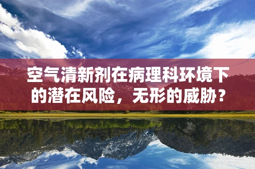 空气清新剂在病理科环境下的潜在风险，无形的威胁？