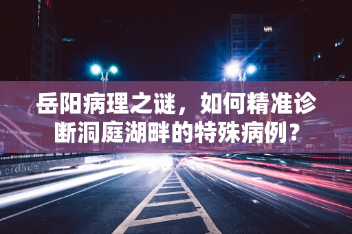 岳阳病理之谜，如何精准诊断洞庭湖畔的特殊病例？