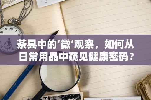 茶具中的‘微’观察，如何从日常用品中窥见健康密码？