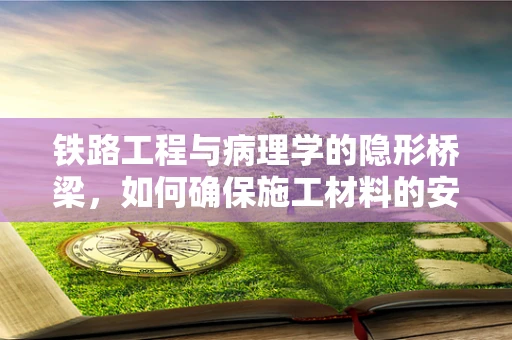 铁路工程与病理学的隐形桥梁，如何确保施工材料的安全性？
