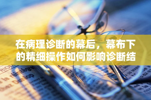 在病理诊断的幕后，幕布下的精细操作如何影响诊断结果？