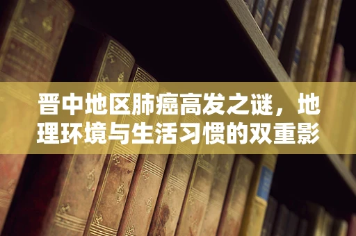 晋中地区肺癌高发之谜，地理环境与生活习惯的双重影响？