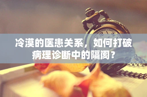 冷漠的医患关系，如何打破病理诊断中的隔阂？
