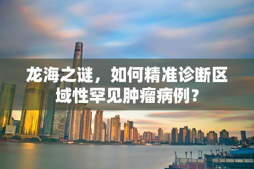龙海之谜，如何精准诊断区域性罕见肿瘤病例？