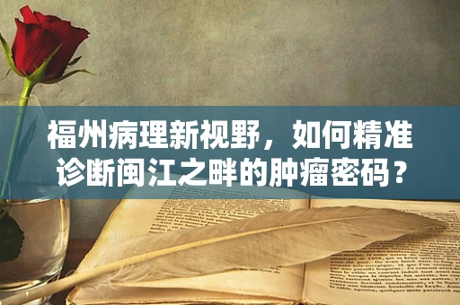 福州病理新视野，如何精准诊断闽江之畔的肿瘤密码？