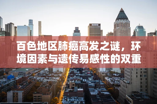 百色地区肺癌高发之谜，环境因素与遗传易感性的双重考量