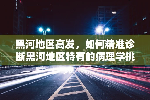 黑河地区高发，如何精准诊断黑河地区特有的病理学挑战？