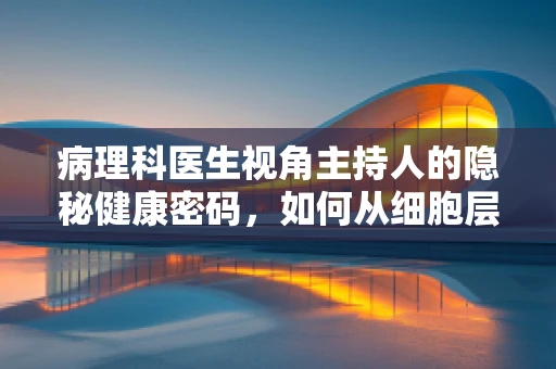 病理科医生视角主持人的隐秘健康密码，如何从细胞层面解读其健康状态？