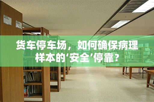 货车停车场，如何确保病理样本的‘安全’停靠？