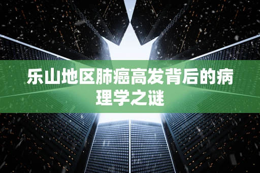 乐山地区肺癌高发背后的病理学之谜
