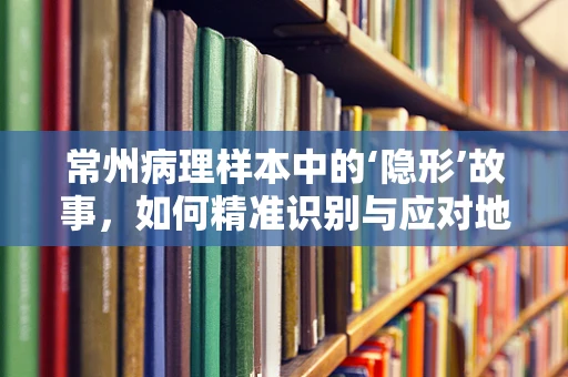 常州病理样本中的‘隐形’故事，如何精准识别与应对地方性高发疾病？