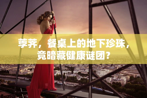 荸荠，餐桌上的地下珍珠，竟暗藏健康谜团？