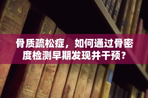 骨质疏松症，如何通过骨密度检测早期发现并干预？