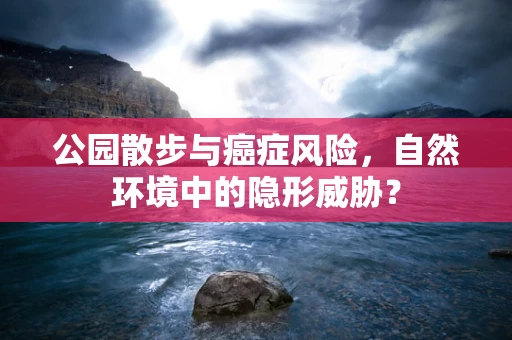 公园散步与癌症风险，自然环境中的隐形威胁？