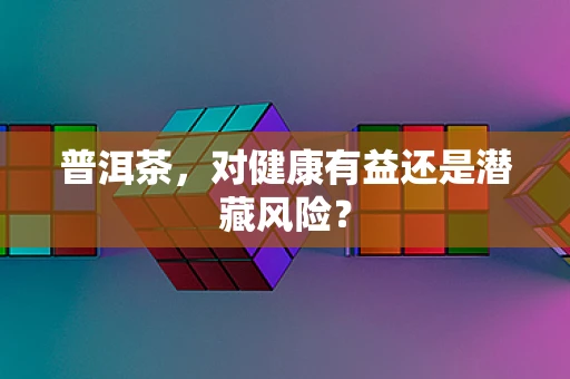普洱茶，对健康有益还是潜藏风险？