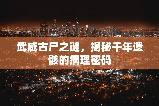 武威古尸之谜，揭秘千年遗骸的病理密码