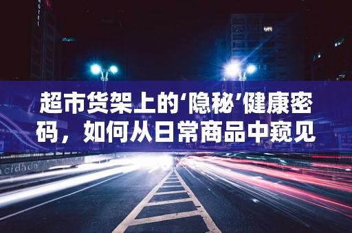 超市货架上的‘隐秘’健康密码，如何从日常商品中窥见健康风险？