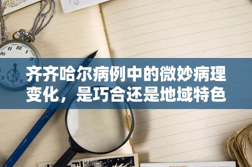 齐齐哈尔病例中的微妙病理变化，是巧合还是地域特色？