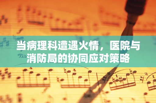 当病理科遭遇火情，医院与消防局的协同应对策略
