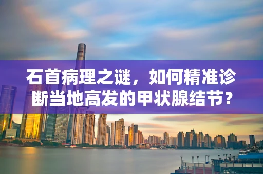 石首病理之谜，如何精准诊断当地高发的甲状腺结节？