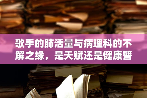 歌手的肺活量与病理科的不解之缘，是天赋还是健康警报？