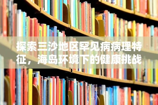 探索三沙地区罕见病病理特征，海岛环境下的健康挑战