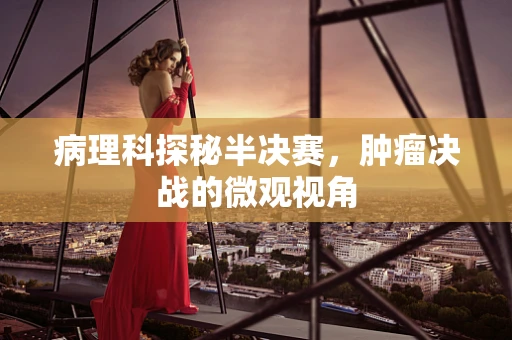 病理科探秘半决赛，肿瘤决战的微观视角